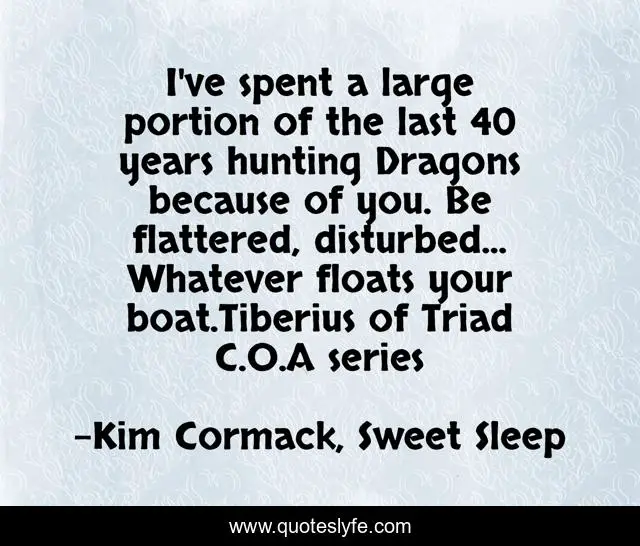 I've spent a large portion of the last 40 years hunting Dragons because of you. Be flattered, disturbed... Whatever floats your boat.Tiberius of Triad C.O.A series