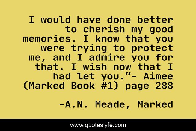 I would have done better to cherish my good memories. I know that you were trying to protect me, and I admire you for that. I wish now that I had let you.”- Aimee (Marked Book #1) page 288