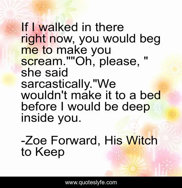 If I walked in there right now, you would beg me to make you scream.