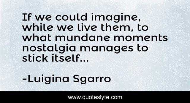 If we could imagine, while we live them, to what mundane moments nostalgia manages to stick itself...