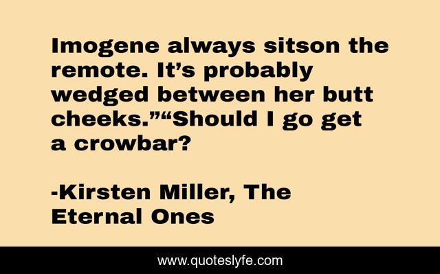 Imogene always sitson the remote. It’s probably wedged between her butt cheeks.”“Should I go get a crowbar?