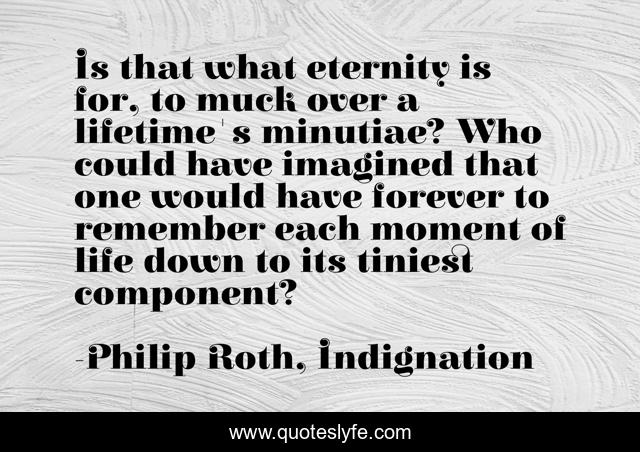 Is that what eternity is for, to muck over a lifetime's minutiae? Who could have imagined that one would have forever to remember each moment of life down to its tiniest component?