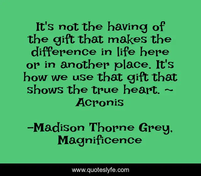 It's not the having of the gift that makes the difference in life here or in another place. It's how we use that gift that shows the true heart. ~ Acronis