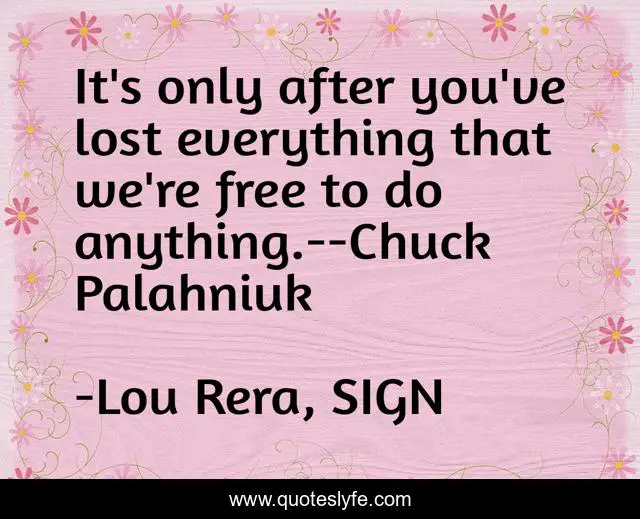 It's only after you've lost everything that we're free to do anything.--Chuck Palahniuk