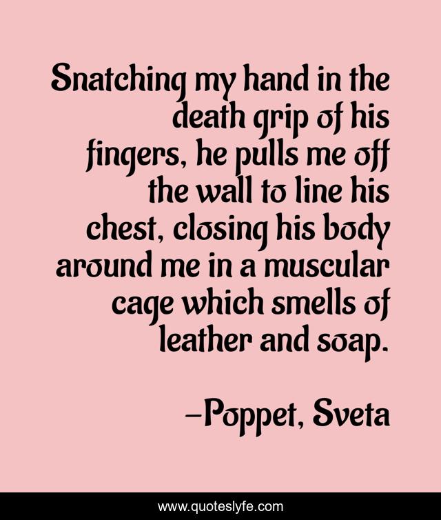 Snatching my hand in the death grip of his fingers, he pulls me off the wall to line his chest, closing his body around me in a muscular cage which smells of leather and soap.