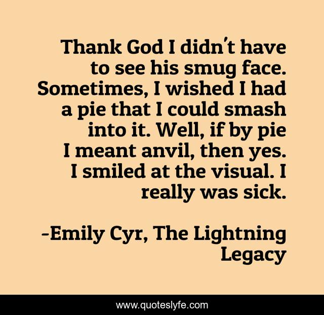 Thank God I didn't have to see his smug face. Sometimes, I wished I had a pie that I could smash into it. Well, if by pie I meant anvil, then yes. I smiled at the visual. I really was sick.