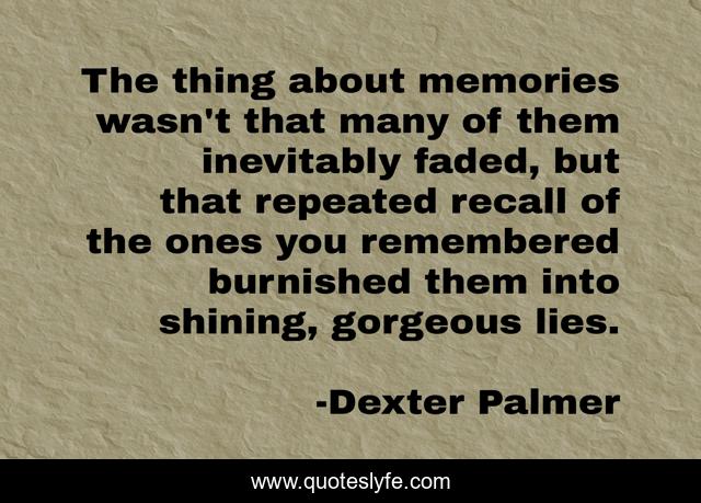 The thing about memories wasn't that many of them inevitably faded, but that repeated recall of the ones you remembered burnished them into shining, gorgeous lies.