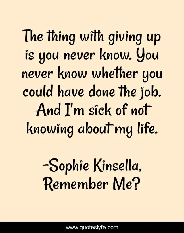 The thing with giving up is you never know. You never know whether you could have done the job. And I'm sick of not knowing about my life.