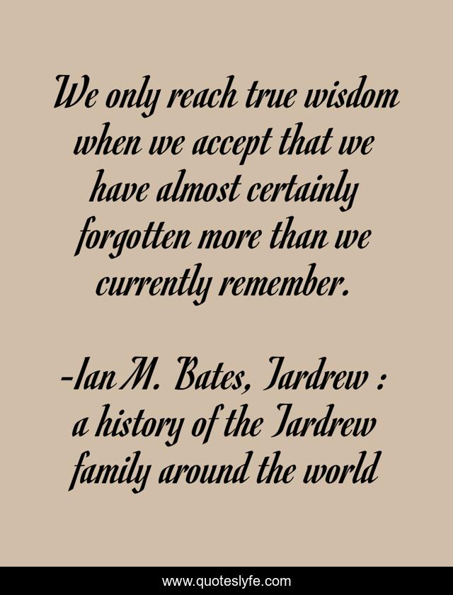 We only reach true wisdom when we accept that we have almost certainly forgotten more than we currently remember.