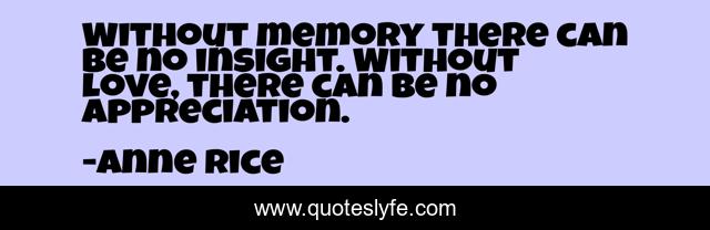 Without memory there can be no insight. Without love, there can be no appreciation.