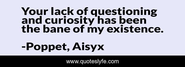 Your lack of questioning and curiosity has been the bane of my existence.