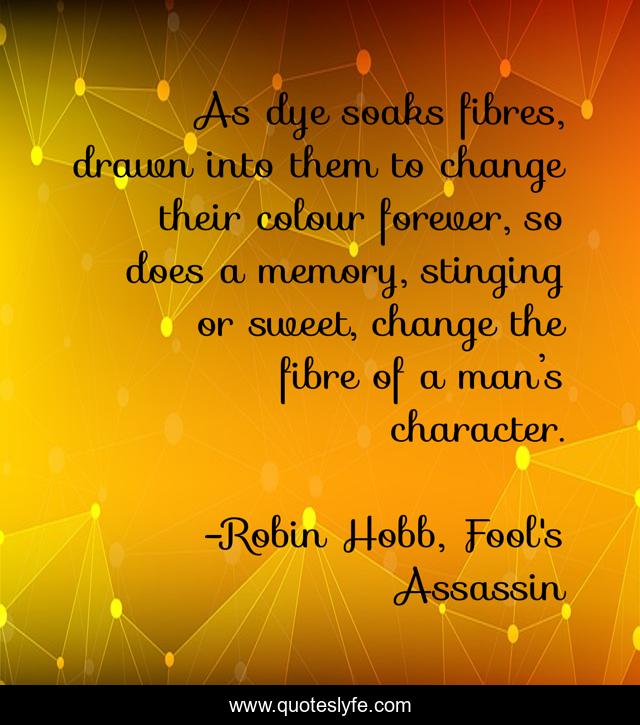As dye soaks fibres, drawn into them to change their colour forever, so does a memory, stinging or sweet, change the fibre of a man’s character.
