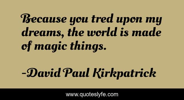Because you tred upon my dreams, the world is made of magic things.