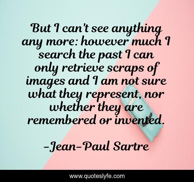 But I can't see anything any more: however much I search the past I can only retrieve scraps of images and I am not sure what they represent, nor whether they are remembered or invented.