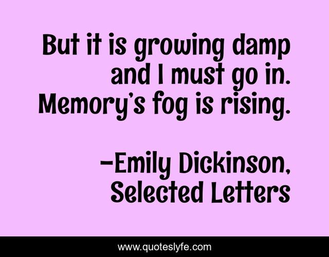 But it is growing damp and I must go in. Memory’s fog is rising.