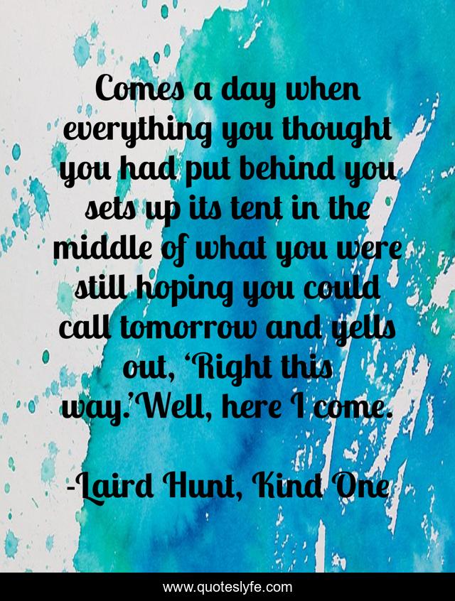 Comes a day when everything you thought you had put behind you sets up its tent in the middle of what you were still hoping you could call tomorrow and yells out, ‘Right this way.’Well, here I come.