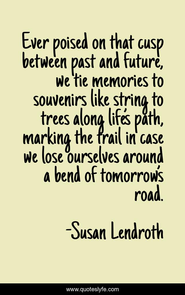 Ever poised on that cusp between past and future, we tie memories to souvenirs like string to trees along life’s path, marking the trail in case we lose ourselves around a bend of tomorrow’s road.
