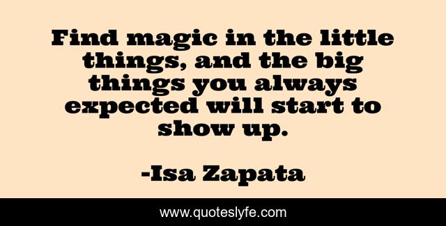 Find magic in the little things, and the big things you always expected will start to show up.