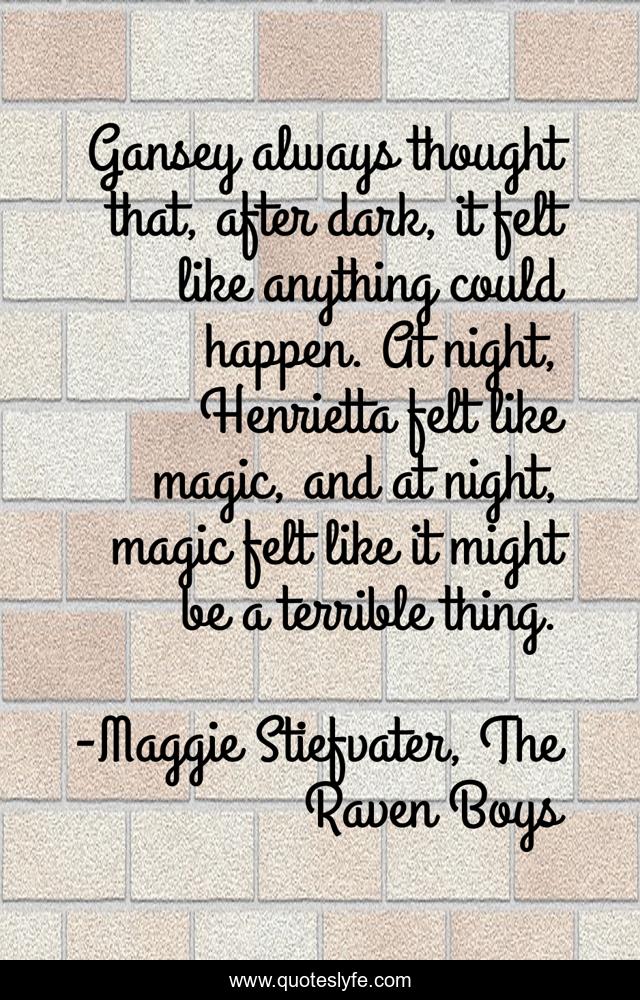 Gansey always thought that, after dark, it felt like anything could happen. At night, Henrietta felt like magic, and at night, magic felt like it might be a terrible thing.