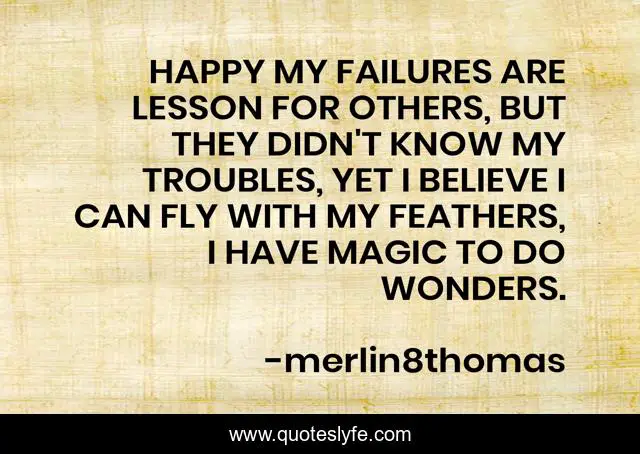 HAPPY MY FAILURES ARE LESSON FOR OTHERS, BUT THEY DIDN'T KNOW MY TROUBLES, YET I BELIEVE I CAN FLY WITH MY FEATHERS, I HAVE MAGIC TO DO WONDERS.