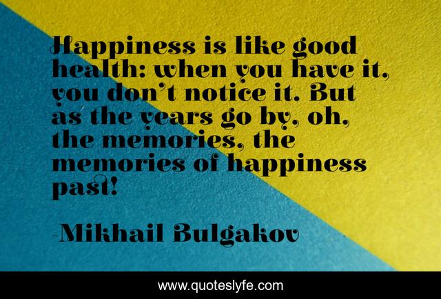 Happiness is like good health: when you have it, you don’t notice it. But as the years go by, oh, the memories, the memories of happiness past!