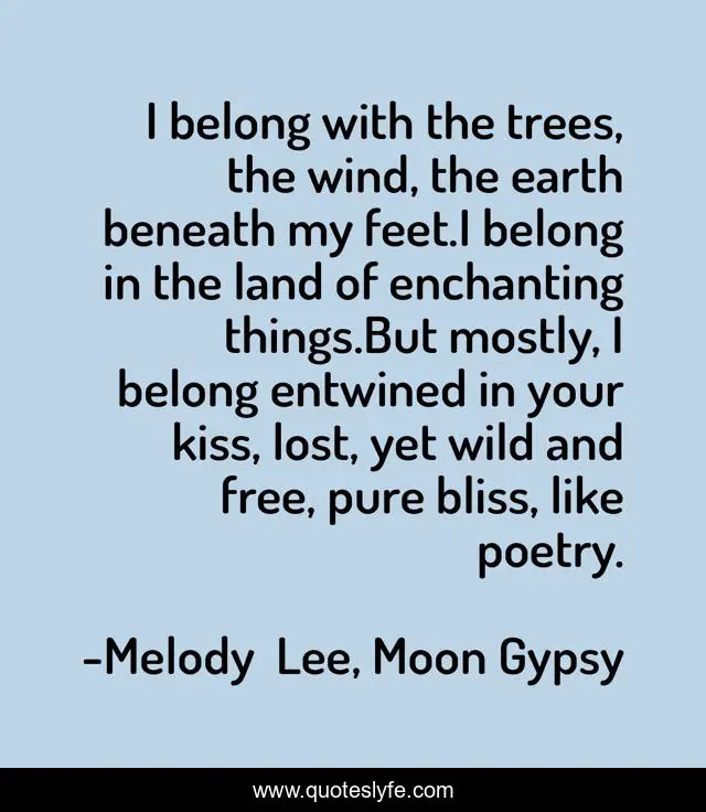 I belong with the trees, the wind, the earth beneath my feet.I belong in the land of enchanting things.But mostly, I belong entwined in your kiss, lost, yet wild and free, pure bliss, like poetry.