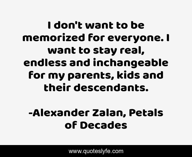 I don't want to be memorized for everyone. I want to stay real, endless and inchangeable for my parents, kids and their descendants.