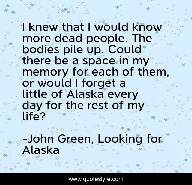 I knew that I would know more dead people. The bodies pile up. Could there be a space in my memory for each of them, or would I forget a little of Alaska every day for the rest of my life?