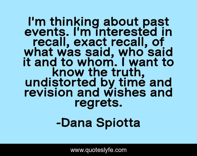 I'm thinking about past events. I'm interested in recall, exact recall, of what was said, who said it and to whom. I want to know the truth, undistorted by time and revision and wishes and regrets.