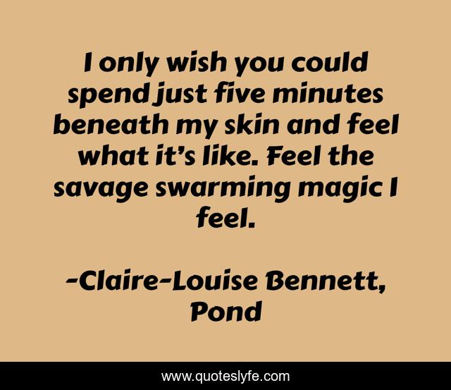 I only wish you could spend just five minutes beneath my skin and feel what it’s like. Feel the savage swarming magic I feel.