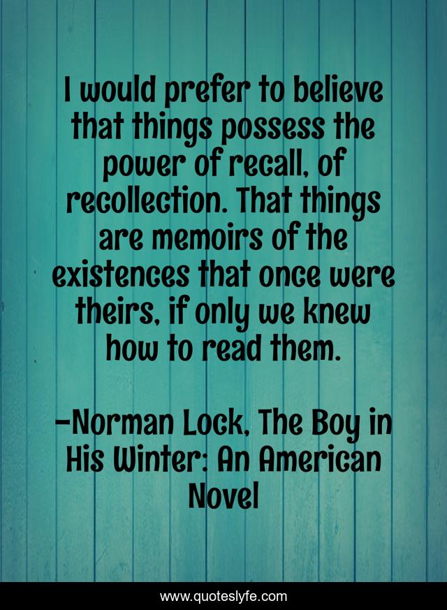 I would prefer to believe that things possess the power of recall, of recollection. That things are memoirs of the existences that once were theirs, if only we knew how to read them.