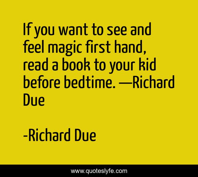 If you want to see and feel magic first hand, read a book to your kid before bedtime. —Richard Due