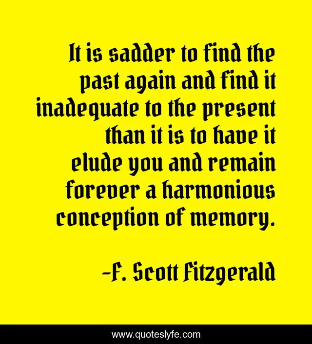 It is sadder to find the past again and find it inadequate to the present than it is to have it elude you and remain forever a harmonious conception of memory.