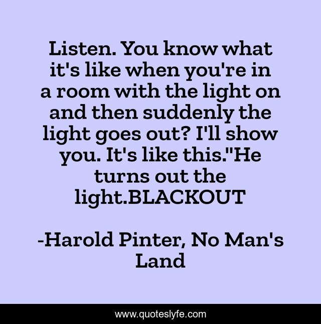Listen. You know what it's like when you're in a room with the light on and then suddenly the light goes out? I'll show you. It's like this.