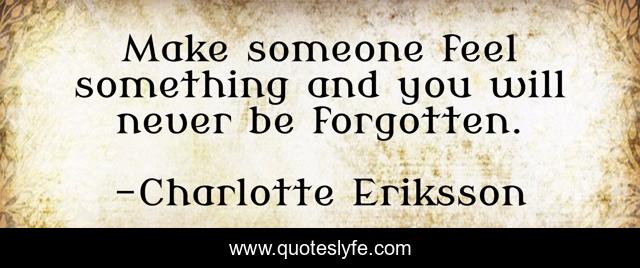 Make someone feel something and you will never be forgotten.