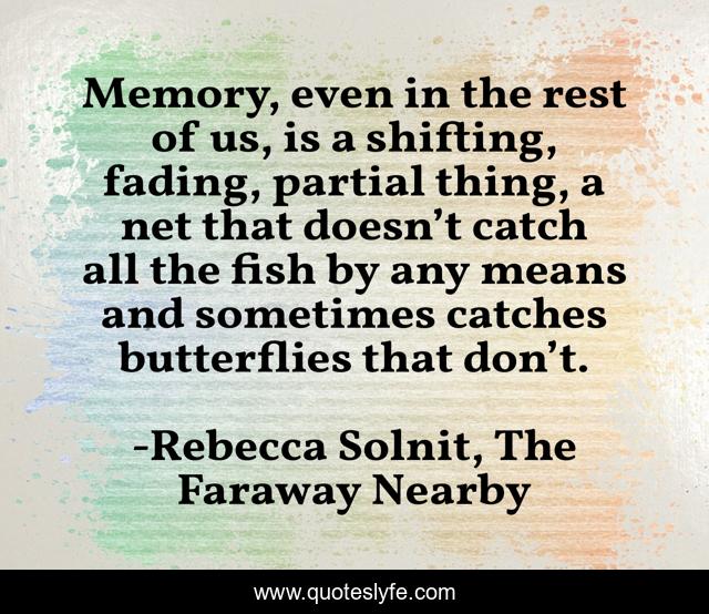 Memory, even in the rest of us, is a shifting, fading, partial thing, a net that doesn’t catch all the fish by any means and sometimes catches butterflies that don’t.