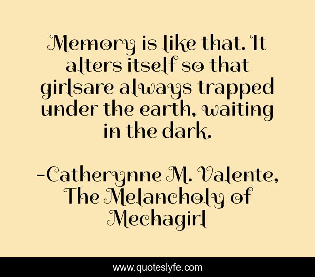 Memory is like that. It alters itself so that girlsare always trapped under the earth, waiting in the dark.