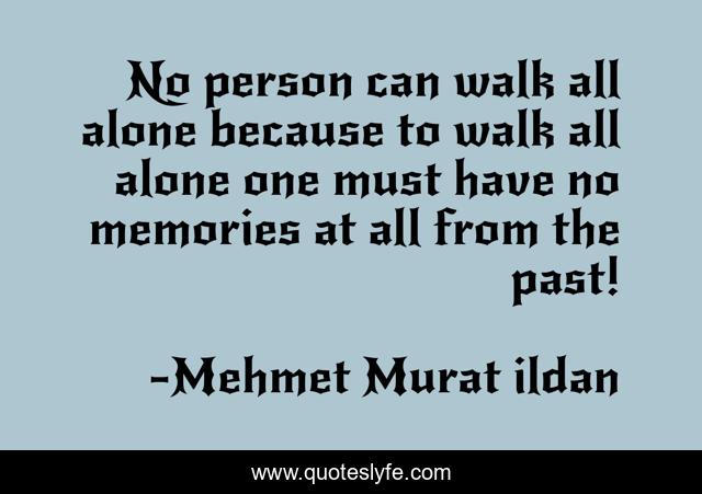 No person can walk all alone because to walk all alone one must have no memories at all from the past!