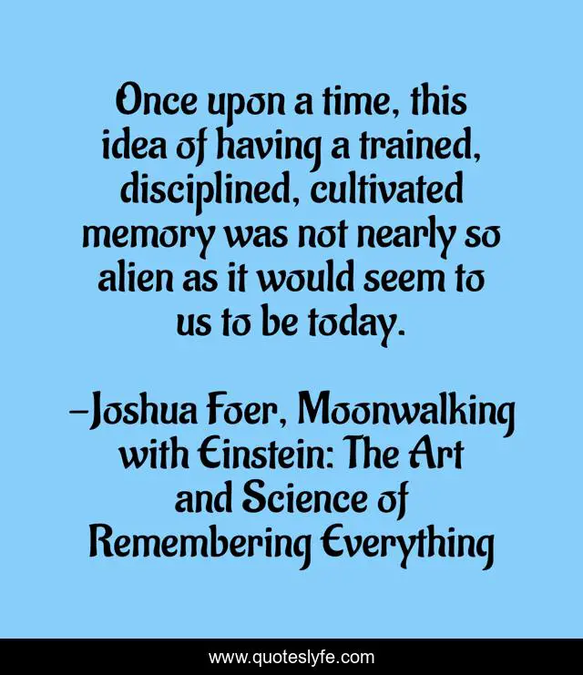 Once upon a time, this idea of having a trained, disciplined, cultivated memory was not nearly so alien as it would seem to us to be today.