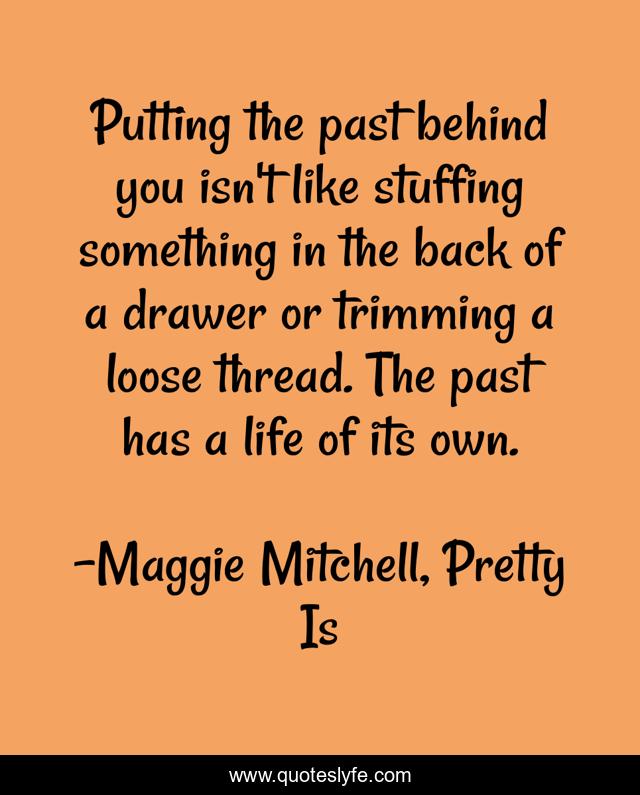 Putting the past behind you isn't like stuffing something in the back of a drawer or trimming a loose thread. The past has a life of its own.