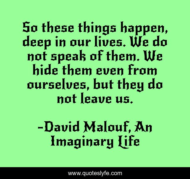 So these things happen, deep in our lives. We do not speak of them. We hide them even from ourselves, but they do not leave us.