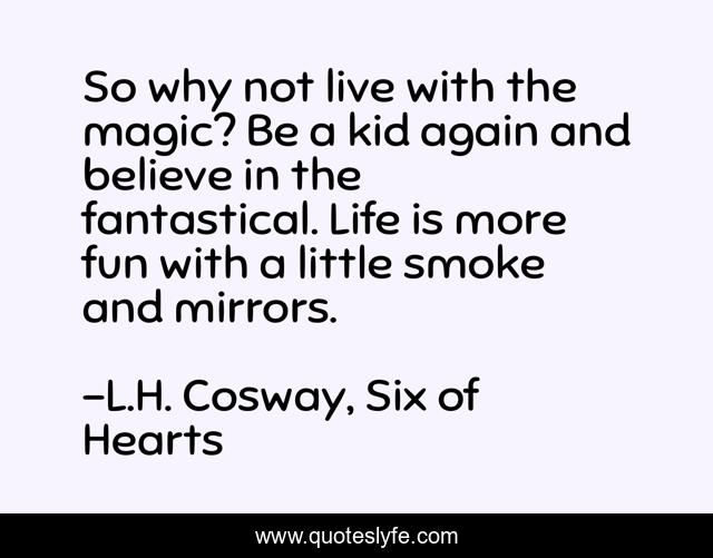 So why not live with the magic? Be a kid again and believe in the fantastical. Life is more fun with a little smoke and mirrors.