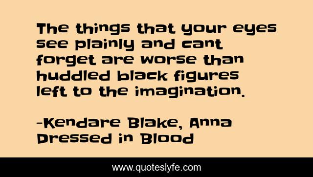 The things that your eyes see plainly and cant forget are worse than huddled black figures left to the imagination.