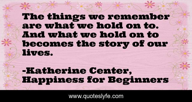 The things we remember are what we hold on to. And what we hold on to becomes the story of our lives.