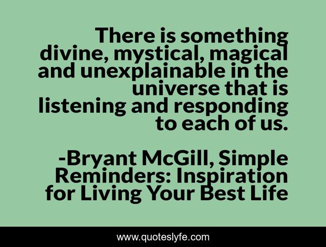 There is something divine, mystical, magical and unexplainable in the universe that is listening and responding to each of us.