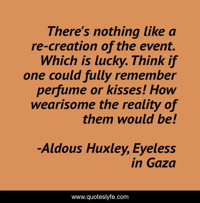 There's nothing like a re-creation of the event. Which is lucky. Think if one could fully remember perfume or kisses! How wearisome the reality of them would be!