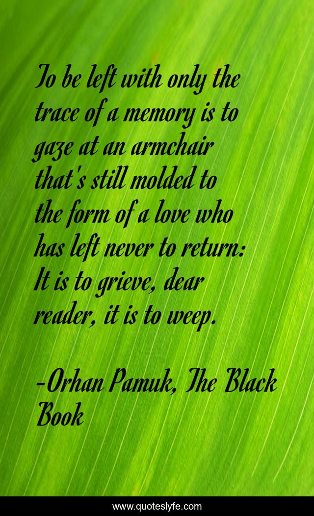 To be left with only the trace of a memory is to gaze at an armchair that's still molded to the form of a love who has left never to return: It is to grieve, dear reader, it is to weep.