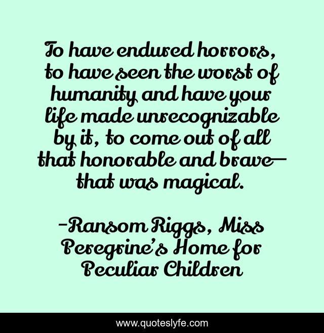 To have endured horrors, to have seen the worst of humanity and have your life made unrecognizable by it, to come out of all that honorable and brave— that was magical.