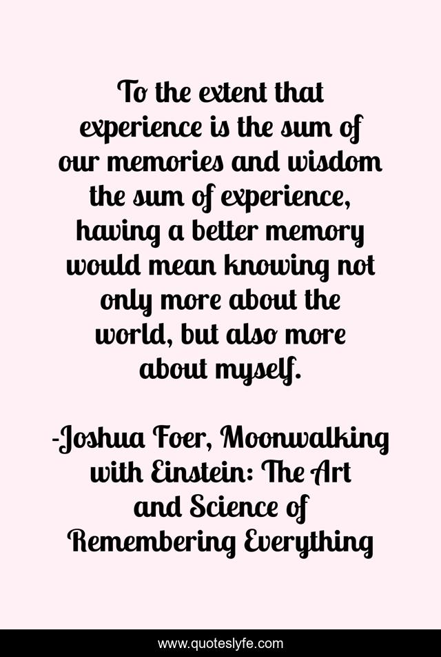 To the extent that experience is the sum of our memories and wisdom the sum of experience, having a better memory would mean knowing not only more about the world, but also more about myself.