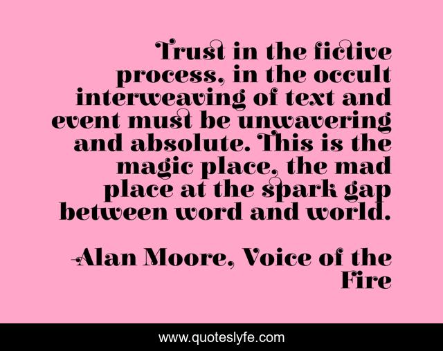 Trust in the fictive process, in the occult interweaving of text and event must be unwavering and absolute. This is the magic place, the mad place at the spark gap between word and world.